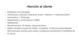 Atención al cliente
- Establecer una estrategia
- Información y atención multicanal: email - Teléfono -> Videochat (600%
conversión). y Whatsapp
- Seguimiento y monitorización (CRM)
- Satisfacción.
- Reclamaciones - El tiempo, respuesta clave.
- Redes sociales a través de Twitter: inmediatez, 2) Servicio personalizado.
DM (mensajes directos para dudas y problemas persistentes) Credibilidad de
la marca.
 