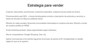 Estrategia para vender
Cupones; descuentos, promociones, ocasiones especiales, cualquier excusa puede ser buena.
Posicionamiento web SEO, a través del etiquetado correcto y descripción de productos y servicios; a
través de artículos en blog con palabras claves
Difusión en redes sociales: Buscando comunidades interesadas en nuestros artículos; Difusión a través
de nuestros perfiles en RRSS
Email marketing saneado. (listas segmentadas según intereses).
Alta en comparadores, Google Shooping, Ciao, etc.
Aplicar recompensas a los clientes siguiendo el principio de pareto al 20” entregándoles un detalle,
regalo sin que se lo esperen.
 