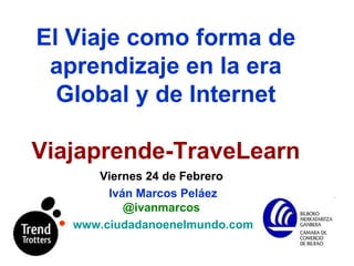 El Viaje   como forma de aprendizaje en la era Global y de Internet Viajaprende-TraveLearn Viernes 24 de Febrero  Iván Marcos Peláez   @ivanmarcos  www.ciudadanoenelmundo.com   