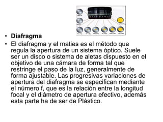 Diafragma   El diafragma y el maties es el método que regula la apertura de un sistema óptico. Suele ser un disco o sistema de aletas dispuesto en el objetivo de una cámara de forma tal que restringe el paso de la luz, generalmente de forma ajustable. Las progresivas variaciones de apertura del diafragma se especifican mediante el número f, que es la relación entre la longitud focal y el diámetro de apertura efectivo, además esta parte ha de ser de Plástico. 