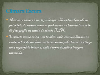  A câmara escura é um tipo de aparelho óptico baseado no
principio do mesmo nome, o qual esteve na base da invenção
da fotografia no inicio do século XIX.
 Consiste numa caixa , ou também sala, com um buraco no
canto, a luz de um lugar externo passa pelo buraco e atinge
uma superfície interna, onde é reproduzida a imagem
invertida .
 