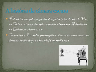  Poderá ter surgidos a partir dos princípios do século V a.c
na China, e teve princípios também vistos por Aristóteles
na Grécia no século 4 a.c.
 Com a ótica Euclides pressupõe a câmara escura como uma
demonstração de que a luz viaja em linha reta.
 