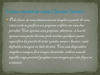  Pode fazer-se uma câmara escura simples a partir de uma
caixa onde se perfura um pequeno orifício em uma das
paredes. Com apenas uma pequena abertura , a luz de
apenas uma parte da cena pode acertar qualquer parte
específica da parede de trás; quanto menor o buraco, mais
definida a imagem no lado de trás. Com esse dispositivo
simples a imagem fica sempre invertida, embora usando
espelhos seja possível projetar uma imagem que não fique ao
contrário.
 