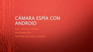 CÁMARA ESPÍA CON
ANDROID
EMILY ARTEAGA GARCÍA
PROGRAMACIÓN 3
PROFESOR: ING ANGEL VASQUEZ
 