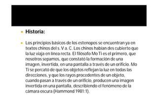    Historia:

   Los principios básicos de los estenopos se encuentran ya en
    textos chinos del s. V a. C. Los chinos habían des cubierto que
    la luz viaja en línea recta. El filósofo Mo Ti es el primero, que
    nosotros sepamos, que constató la formación de una
    imagen, invertida, en una pantalla a través de un orificio. Mo
    Ti se percató de que los objetos reflejan la luz en todas las
    direcciones, y que los rayos procedentes de un objeto,
    cuando pasan a través de un orificio, producen una imagen
    invertida en una pantalla, describiendo el fenómeno de la
    cámara oscura (Hammond 1981:1).
 