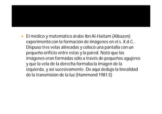   El médico y matemático árabe Ibn Al-Haitam (Albazen)
    experimentó con la formación de imágenes en el s. X d.C..
    Dispuso tres velas alineadas y colocó una pantalla con un
    pequeño orificio entre estas y la pared. Notó que las
    imágenes eran formádas sólo a través de pequeños agujeros
    y que la vela de la derecha formaba la imagen de la
    izquierda, y así sucesivamente. De aquí dedujo la linealidad
    de la transmisión de la luz (Hammond 1981:5)
 