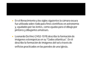    En el Renacimiento y los siglos siguientes la cámara oscura
    fue utilizada sobre todo para fines científicos en astronomía
    y, ayudados por las lentes, como ayudas para el dibujo por
    pintores y dibujantes amateurs.

   Leonardo Da Vinci (1452-1519) describe la formación de
    imágenes estenopeicas en su "Codex atlanticus". En él
    describe la formación de imágenes del sol a través de
    orificios practicados en las paredes de una iglesia.
 