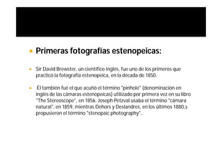    Primeras fotografías estenopeicas:

   Sir David Brewster, un científico inglés, fue uno de los primeros que
    practicó la fotografía estenopeica, en la década de 1850.

    Él también fué el que acuñó el término "pinhole" (denominación en
    inglés de las cámaras estenopeicas) utilizado por primera vez en su libro
    "The Stereoscope", en 1856. Joseph Petzval usaba el término "cámara
    natural", en 1859, mientras Dehors y Deslandres, en los últimos 1880,s
    propusieron el término "stenopaic photography"..
 