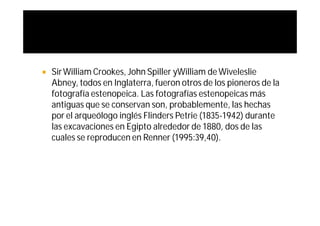    Sir William Crookes, John Spiller yWilliam de Wiveleslie
    Abney, todos en Inglaterra, fueron otros de los pioneros de la
    fotografía estenopeica. Las fotografías estenopeicas más
    antiguas que se conservan son, probablemente, las hechas
    por el arqueólogo inglés Flinders Petrie (1835-1942) durante
    las excavaciones en Egipto alrededor de 1880, dos de las
    cuales se reproducen en Renner (1995:39,40).
 