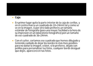    Caja:
   En primer lugar quita la parte interior de la caja de cerillas, y
    en el centro marca un cuadrado de 24×24mm tal y como se
    ve en la imagen, si por otro lado prefieres un tamaño
    estándar de fotografía (para una mayor facilidad a la hora de
    su impresion en un laboratorio fotográfico) pon un tamaño
    de ese cuadrado de 36×24mm.
   Con el cutter, cortamos ese cuadrado que hemos dibujado y
    teniendo cuidado de dejar los bordes lo más lisos posibles
    para no dañar la imagen, o bien, si lo prefieres, déjalo con
    pelillos para personalizar tus fotos, cualquier borde desigual
    que dejes, aparecerá en tus fotos.
 