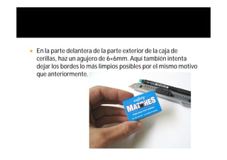    En la parte delantera de la parte exterior de la caja de
    cerillas, haz un agujero de 6×6mm. Aquí también intenta
    dejar los bordes lo más limpios posibles por el mismo motivo
    que anteriormente.
 