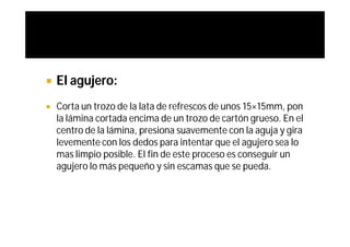    El agujero:
   Corta un trozo de la lata de refrescos de unos 15×15mm, pon
    la lámina cortada encima de un trozo de cartón grueso. En el
    centro de la lámina, presiona suavemente con la aguja y gira
    levemente con los dedos para intentar que el agujero sea lo
    mas limpio posible. El fin de este proceso es conseguir un
    agujero lo más pequeño y sin escamas que se pueda.
 
