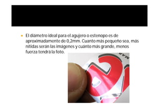    El diámetro ideal para el agujero o estenopo es de
    aproximadamente de 0,2mm. Cuanto más pequeño sea, más
    nítidas serán las imágenes y cuánto más grande, menos
    fuerza tendrá la foto.
 
