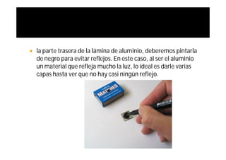    la parte trasera de la lámina de aluminio, deberemos pintarla
    de negro para evitar reflejos. En este caso, al ser el aluminio
    un material que refleja mucho la luz, lo ideal es darle varias
    capas hasta ver que no hay casi ningún reflejo.
 