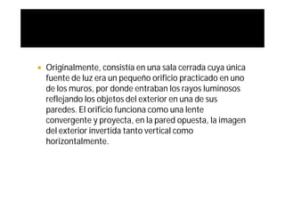    Originalmente, consistía en una sala cerrada cuya única
    fuente de luz era un pequeño orificio practicado en uno
    de los muros, por donde entraban los rayos luminosos
    reflejando los objetos del exterior en una de sus
    paredes. El orificio funciona como una lente
    convergente y proyecta, en la pared opuesta, la imagen
    del exterior invertida tanto vertical como
    horizontalmente.
 