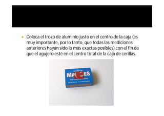   Coloca el trozo de aluminio justo en el centro de la caja (es
    muy importante, por lo tanto, que todas las mediciones
    anteriores hayan sido lo más exactas posibles) con el fin de
    que el agujero esté en el centro total de la caja de cerillas.
 