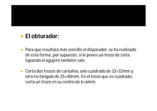    El obturador:

   Para que resultara más sencillo el disparador, se ha realizado
    de esta forma, por supuesto, si le pones un trozo de cinta
    tapando el agujero también vale.

   Corta dos trozos de cartulina, uno cuadrado de 32×32mm y
    otro rectángulo de 25×40mm. En el trozo que es cuadrado,
    corta un trozo en su centro de 6×6mm.
 