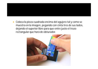    Coloca la pieza cuadrada encima del agujero tal y como se
    muestra en la imagen, pegando con cinta tres de sus lados,
    dejando el superior libre para que entre justo el trozo
    rectangular que hará de obturador.
 