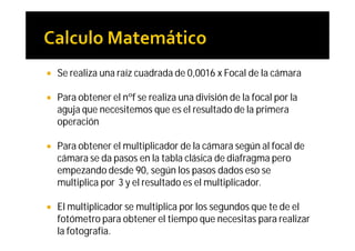    Se realiza una raíz cuadrada de 0,0016 x Focal de la cámara

   Para obtener el nºf se realiza una división de la focal por la
    aguja que necesitemos que es el resultado de la primera
    operación

   Para obtener el multiplicador de la cámara según al focal de
    cámara se da pasos en la tabla clásica de diafragma pero
    empezando desde 90, según los pasos dados eso se
    multiplica por 3 y el resultado es el multiplicador.

   El multiplicador se multiplica por los segundos que te de el
    fotómetro para obtener el tiempo que necesitas para realizar
    la fotografía.
 