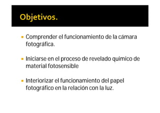    Comprender el funcionamiento de la cámara
    fotográfica.

   Iniciarse en el proceso de revelado quimico de
    material fotosensible

   Interiorizar el funcionamiento del papel
    fotográfico en la relación con la luz.
 