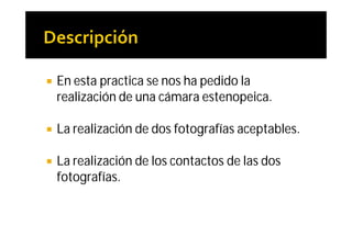    En esta practica se nos ha pedido la
    realización de una cámara estenopeica.

   La realización de dos fotografías aceptables.

   La realización de los contactos de las dos
    fotografías.
 