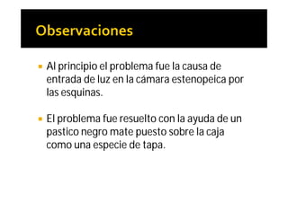    Al principio el problema fue la causa de
    entrada de luz en la cámara estenopeica por
    las esquinas.

   El problema fue resuelto con la ayuda de un
    pastico negro mate puesto sobre la caja
    como una especie de tapa.
 