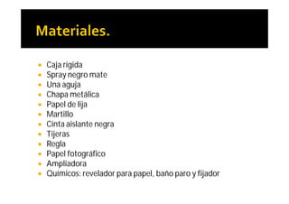    Caja rígida
   Spray negro mate
   Una aguja
   Chapa metálica
   Papel de lija
   Martillo
   Cinta aislante negra
   Tijeras
   Regla
   Papel fotográfico
   Ampliadora
   Químicos: revelador para papel, baño paro y fijador
 