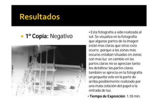 • Esta fotografía a sido realizada al
   1º Copia: Negativo   sol. Se visualiza en la fotografía
                         que algunas partes de la imagen
                         están mas claras que otras esto
                         ocurre, porque a las zonas más
                         oscuras estaban situadas en zonas
                         con mas luz en cambio en las
                         partes claras no se aprecian tanto
                         los detállese las partes claras
                         también se aprecia en la fotografía
                         un pequeño velo en la parte de
                         arriba posiblemente realizado por
                         una mala colación del papel o la
                         entrada de luz.
                         • Tiempo de Exposición: 1,18 min.
 