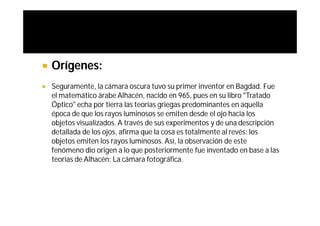    Orígenes:
   Seguramente, la cámara oscura tuvo su primer inventor en Bagdad. Fue
    el matemático árabe Alhacén, nacido en 965, pues en su libro "Tratado
    Óptico" echa por tierra las teorías griegas predominantes en aquella
    época de que los rayos luminosos se emiten desde el ojo hacia los
    objetos visualizados. A través de sus experimentos y de una descripción
    detallada de los ojos, afirma que la cosa es totalmente al revés: los
    objetos emiten los rayos luminosos. Así, la observación de este
    fenómeno dio origen a lo que posteriormente fue inventado en base a las
    teorías de Alhacén: La cámara fotográfica.
 