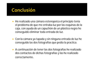    He realizado una cámara estenopeica el principio tenia
    el problema de que me entraba luz por las esquinas de la
    caja, con ayuda de un capuchón de un plástico negro he
    conseguido eliminar toda entrada de luz.

   Con la cámara ya tapada y sin ninguna entrada de luz he
    conseguido las dos fotografías que pedía la practica.

   A continuación de tener las dos fotografías he realizado
    dos contactos de dichas fotografías y las he realizado
    correctamente.
 