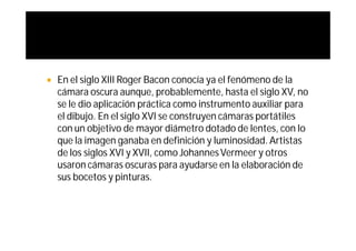    En el siglo XIII Roger Bacon conocía ya el fenómeno de la
    cámara oscura aunque, probablemente, hasta el siglo XV, no
    se le dio aplicación práctica como instrumento auxiliar para
    el dibujo. En el siglo XVI se construyen cámaras portátiles
    con un objetivo de mayor diámetro dotado de lentes, con lo
    que la imagen ganaba en definición y luminosidad. Artistas
    de los siglos XVI y XVII, como Johannes Vermeer y otros
    usaron cámaras oscuras para ayudarse en la elaboración de
    sus bocetos y pinturas.
 