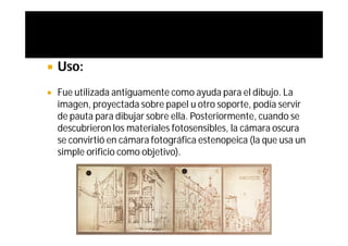    Uso:
   Fue utilizada antiguamente como ayuda para el dibujo. La
    imagen, proyectada sobre papel u otro soporte, podía servir
    de pauta para dibujar sobre ella. Posteriormente, cuando se
    descubrieron los materiales fotosensibles, la cámara oscura
    se convirtió en cámara fotográfica estenopeica (la que usa un
    simple orificio como objetivo).
 