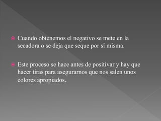    Cuando obtenemos el negativo se mete en la
    secadora o se deja que seque por si misma.

   Este proceso se hace antes de positivar y hay que
    hacer tiras para asegurarnos que nos salen unos
    colores apropiados.
 