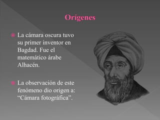    La cámara oscura tuvo
    su primer inventor en
    Bagdad. Fue el
    matemático árabe
    Alhacén.

   La observación de este
    fenómeno dio origen a:
    “Cámara fotográfica”.
 