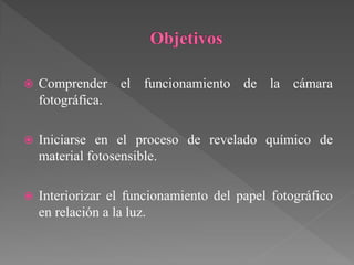    Comprender el funcionamiento de la cámara
    fotográfica.

   Iniciarse en el proceso de revelado químico de
    material fotosensible.

   Interiorizar el funcionamiento del papel fotográfico
    en relación a la luz.
 