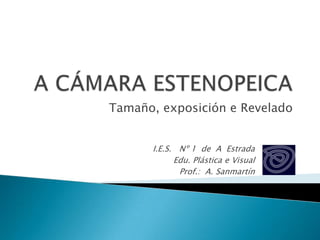 A CÁMARA ESTENOPEICA Tamaño, exposición e Revelado I.E.S.   Nº 1  de  A  Estrada Edu. Plástica e Visual Prof.:  A. Sanmartín 