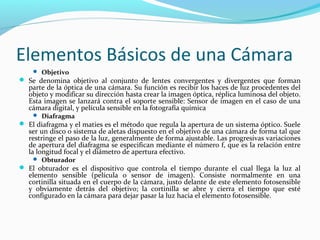 Elementos Básicos de una Cámara
     Objetivo
 Se denomina objetivo al conjunto de lentes convergentes y divergentes que forman
   parte de la óptica de una cámara. Su función es recibir los haces de luz procedentes del
   objeto y modificar su dirección hasta crear la imagen óptica, réplica luminosa del objeto.
   Esta imagen se lanzará contra el soporte sensible: Sensor de imagen en el caso de una
   cámara digital, y película sensible en la fotografía química
     Diafragma
 El diafragma y el maties es el método que regula la apertura de un sistema óptico. Suele
   ser un disco o sistema de aletas dispuesto en el objetivo de una cámara de forma tal que
   restringe el paso de la luz, generalmente de forma ajustable. Las progresivas variaciones
   de apertura del diafragma se especifican mediante el número f, que es la relación entre
   la longitud focal y el diámetro de apertura efectivo.
     Obturador
 El obturador es el dispositivo que controla el tiempo durante el cual llega la luz al
   elemento sensible (película o sensor de imagen). Consiste normalmente en una
   cortinilla situada en el cuerpo de la cámara, justo delante de este elemento fotosensible
   y obviamente detrás del objetivo; la cortinilla se abre y cierra el tiempo que esté
   configurado en la cámara para dejar pasar la luz hacia el elemento fotosensible.
 