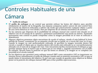 Controles Habituales de una
Cámara
      Anillo de enfoque
 El anillo de enfoque es un control que permite enfocar las lentes del objetivo para percibir
  nítidamente el motivo de la fotografía. Las cámaras compactas suelen carecer de este control bien
  por tratarse de objetivos enfocados a infinito (de modo que prácticamente cualquier objeto a partir
  de una cierta distancia se verá nítido), bien por disponer de un sistema automático de autofoco.
 En las cámaras que disponen de la posibilidad de enfoque manual este control está situado en el
  objetivo (no en el cuerpo de la cámara) y presentará normalmente una escala en metros. Ajustando
  suavemente este control se puede comprobar cómo la imagen percibida en el visor se enfocará o
  desenfocará.
 Algunos objetivos presentan algún mecanismo de ayuda al enfoque, siendo el más habitual la lente
  partida de Fresnel, consistente en un pequeño círculo que se puede ver a través del visor en el que,
  cuando la imagen no esté perfectamente enfocada, se percibirá la imagen invertida dentro del
  círculo y cuando el objeto que se visualiza dentro del círculo esté enfocado ya se verá perfectamente
  alineada con el resto de la imagen del visor. Este mecanismo facilita enormemente el enfoque ya que
  permite apuntar hacia el motivo que se desea que se vea nítido y, jugando suavemente con el anillo
  de enfoque, llevarlo hasta la posición en que las lentes se alinean y la imagen se ve completa (no
  invertida en el círculo central).
 En los objetivos que permiten tanto enfoque manual (MF) como automático (AF) es importante no
  intentar forzar manualmente el anillo de enfoque cuando esté en posición automático (AF) ya que se
  puede dañar el mecanismo del objetivo. Es por esto que cuando se guarden estos objetivos se deben
  poner en la posición de enfoque manual (MF) para evitar posibles equivocaciones.
 