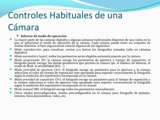Controles Habituales de una
Cámara
      Selector de modo de operación
 La mayor parte de las cámaras digitales y algunas cámaras tradicionales disponen de una ruleta en la
    que se selecciona el modo de operación de la cámara. Cada cámara puede tener un conjunto de
    modos distintos, si bien seguramente estarán algunos de los siguientes:
   Modo reproducción: para visualizar, revisar y/o borrar las fotografías tomadas (sólo en cámaras
    digitales).
   Modo automático (auto): todos los parámetros serán elegidos automáticamente por la cámara.
   Modo programado (P): la cámara escoge los parámetros de apertura y tiempo de exposición; el
    fotógrafo puede escoger los demás parámetros que permita la cámara (pe. el balance de blancos, el
    modo de flash, la sensibilidad ISO,...)
   Modo prioridad de apertura (Av): el fotógrafo escoge un parámetro para la apertura y la cámara
    selecciona el valor de tiempo de exposición más apropiado para exponer correctamente la fotografía
    según la medición del exposímetro incorporado en la cámara.
   Modo prioridad de exposición (Tv): el fotógrafo escoge un parámetro para el tiempo de exposición y
    la cámara selecciona el valor de apertura más apropiado para exponer correctamente la fotografía
    según la medición del exposímetro incorporado en la cámara.
   Modo manual (M): el fotógrafo escoge todos los parámetros manualmente.
   Otros modos preconfigurados: modos preconfigurados en la cámara para fotografía de paisajes,
    retratos, fotos panorámicas, vídeo, etc.
 