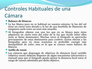 Controles Habituales de una
Cámara
 Balance de blancos
 La luz blanca pura no es habitual en nuestro entorno: la luz del sol
  tiene un cierto tono dorado y la luz de una bombilla de filamento de
  tungsteno suele tener un tono más amarillo.
 Al fotografiar objetos con una luz que no es blanca pura éstos
  adquieren un cierto tono del color de la luz que incide sobre ellos
  (esto se llama dominante). Muchas veces el fotógrafo se aprovecha
  precisamente de estas dominantes para conferir ciertos efectos a las
  fotografías pero en otras ocasiones es preferible corregir este
  desequilibrio de color; esto es lo que se conoce como balance de
  blancos.
 Anillo de zoom
 Las cámaras que dispongan de objetivos de distancia focal variable
  (objetivo zoom) deberán disponer de algún mecanismo (electrónico o
  manual) para que el fotógrafo pueda ajustar la distancia focal entre el
  rango de valores admitidos por dicho objetivo.
 