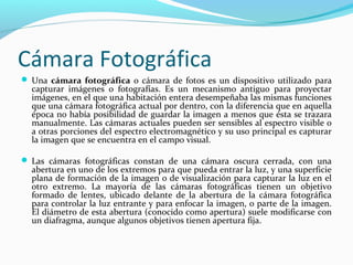 Cámara Fotográfica
 Una cámara fotográfica o cámara de fotos es un dispositivo utilizado para
  capturar imágenes o fotografías. Es un mecanismo antiguo para proyectar
  imágenes, en el que una habitación entera desempeñaba las mismas funciones
  que una cámara fotográfica actual por dentro, con la diferencia que en aquella
  época no había posibilidad de guardar la imagen a menos que ésta se trazara
  manualmente. Las cámaras actuales pueden ser sensibles al espectro visible o
  a otras porciones del espectro electromagnético y su uso principal es capturar
  la imagen que se encuentra en el campo visual.

 Las cámaras fotográficas constan de una cámara oscura cerrada, con una
  abertura en uno de los extremos para que pueda entrar la luz, y una superficie
  plana de formación de la imagen o de visualización para capturar la luz en el
  otro extremo. La mayoría de las cámaras fotográficas tienen un objetivo
  formado de lentes, ubicado delante de la abertura de la cámara fotográfica
  para controlar la luz entrante y para enfocar la imagen, o parte de la imagen.
  El diámetro de esta abertura (conocido como apertura) suele modificarse con
  un diafragma, aunque algunos objetivos tienen apertura fija.
 