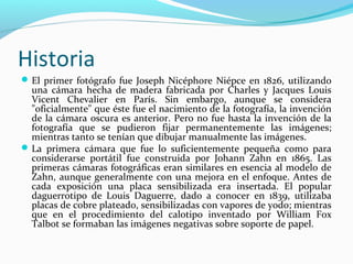 Historia
 El primer fotógrafo fue Joseph Nicéphore Niépce en 1826, utilizando
  una cámara hecha de madera fabricada por Charles y Jacques Louis
  Vicent Chevalier en París. Sin embargo, aunque se considera
  "oficialmente" que éste fue el nacimiento de la fotografía, la invención
  de la cámara oscura es anterior. Pero no fue hasta la invención de la
  fotografía que se pudieron fijar permanentemente las imágenes;
  mientras tanto se tenían que dibujar manualmente las imágenes.
 La primera cámara que fue lo suficientemente pequeña como para
  considerarse portátil fue construida por Johann Zahn en 1865. Las
  primeras cámaras fotográficas eran similares en esencia al modelo de
  Zahn, aunque generalmente con una mejora en el enfoque. Antes de
  cada exposición una placa sensibilizada era insertada. El popular
  daguerrotipo de Louis Daguerre, dado a conocer en 1839, utilizaba
  placas de cobre plateado, sensibilizadas con vapores de yodo; mientras
  que en el procedimiento del calotipo inventado por William Fox
  Talbot se formaban las imágenes negativas sobre soporte de papel.
 