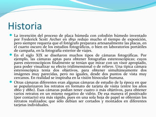 Historia
 La invención del proceso de placa húmeda con colodión húmedo inventado
  por Frederick Scott Archer en 1850 redujo mucho el tiempo de exposición,
  pero siempre requería que el fotógrafo preparara artesanalmente las placas, en
  el cuarto oscuro de los estudios fotográficos, o bien en laboratorios portátiles
  de campaña, en la fotografía exterior de viajes.
 En el siglo XIX se diseñaron muchos tipos de cámaras fotográficas. Por
  ejemplo, las cámaras aptas para obtener fotografías estereoscópicas; cuyos
  pares estereoscópicos finalmente se tenían que mirar con un visor apropiado,
  para poder visualizar su efecto tridimensional o de relieve. Una típica cámara
  estereoscópica tenía dos objetivos, para obtener simultáneamente dos
  imágenes muy parecidas, pero no iguales, desde dos puntos de vista muy
  cercanos. En realidad se inspiraba en la visión binocular humana.
 Otras cámaras diferentes eran algunas cámaras de estudio de la época en que
  se popularizaron los retratos en formato de tarjeta de visita (entre los años
  1860 y 1880). Esas cámaras podían tener cuatro o más objetivos, para obtener
  varios retratos en un mismo negativo de vidrio. De esa manera el positivado
  (por contacto) era más rápido, pues en una sola hoja de papel se obtenían los
  retratos realizados; que sólo debían ser cortados y montados en diferentes
  tarjetas individuales.
 