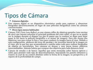 Tipos de Cámara
     Cámaras digitales
 Una cámara digital es un dispositivo electrónico usado para capturar y almacenar
   fotografías electrónicamente en lugar de usar películas fotográficas como las cámaras
   convencionales.
     Otros tipos menos habituales
 Cámara TLR (Twin Lens Reflex): es una cámara réflex de objetivos gemelos (uno encima
  de otro) que intenta solventar el principal problema del visor réflex, el que no se pueda
  ver la imagen durante el disparo (ya que el espejo que la conduce se abate para dejar
  pasar la luz hacia la película fotográfica o el sensor de imagen). Para ello monta dos
  objetivos: uno para tomar la foto y otro para conducir la imagen hacia el visor. Debido a
  esta configuración, adolecen del error de paralaje y de inversión lateral de la imagen en
  el visor, por lo que hay que acostumbrarse a usarlas sobre todo para realizar fotografías
  de objetos en movimiento. Son cámaras en desuso y muy pocas tienen objetivos
  intercambiables. Además habría que comprar dos objetivos para cada distancia focal.
 Cámara de estudio o de banco: Aquellas que están montadas sobre bancos ópticos y
  raíles para permitir todo tipo de descentramientos, basculando los paneles delantero y
  trasero; lo cual da un control absoluto sobre la forma de la imagen, su perspectiva y el
  reparto de la profundidad de campo.
 