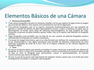 Elementos Básicos de una Cámara
      Elemento fotosensible
 Toda cámara fotográfica necesita un elemento sensible a la luz que registre de algún modo la imagen
   que procede del objetivo. Este soporte será normalmente uno de los siguientes:
 Una película fotográfica, que es un soporte compuesto fundamentalmente por una emulsión de
  gelatina y cristales de haluros de plata (generalmente cloruro, yoduro o bromuro de plata) que se
  descomponen al recibir cierta dosis de radiación electromagnética, de baja longitud de onda,
  formando un germen de plata metálica apenas visible. Este es el soporte más habitual en fotografía
  química.
 Papel fotográfico auto-revelable, que no deja de ser una variante de película fotográfica positiva
  utilizada para la fotografía con cámara instantánea.
 Un sensor de imagen electrónico, que es un chip formado por millones de componentes sensibles a
  la luz (fototransistor) y por algún mecanismo para percibir los distintos componentes de color
  (distintas longitudes de onda de la luz). Este es el soporte utilizado en las cámaras digitales en
  fotografía digital.
      Visor
 El visor es el sistema óptico que permite encuadrar el campo visual que se pretende que abarque la
  fotografía. Es decir, el visor es la ventanilla, pantalla o marco incorporado a la cámara o sujeto a ella
  de que se sirve el fotógrafo para previsualizar, exacta o aproximadamente, la relación
  motivo/entorno que abarca el objetivo.
 El visor es una de las partes más importantes de cualquier cámara, puesto que es el modo que tiene
  el fotógrafo de encuadrar y componer cada fotografía.
 