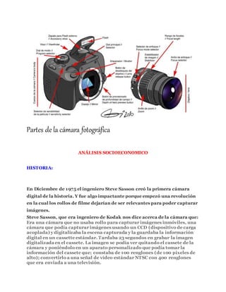 Partes de la cámara fotográfica
ANÁLISIS SOCIOECONOMICO
HISTORIA:
En Diciembre de 1975 el ingeniero Steve Sasson creó la primera cámara
digital de la historia. Y fue algo impactante porque empezó una revolución
en la cual los rollos de filme dejarían de ser relevantes para poder capturar
imágenes.
Steve Sasson, que era ingeniero de Kodak nos dice acerca de la cámara que:
Era una cámara que no usaba rollo para capturar imágenes inmóviles, una
cámara que podía capturar imágenes usando un CCD (dispositivo de carga
acoplada) y digitalizaba la escena capturada y la guardaba la información
digital en un cassette estándar. Tardaba 23 segundos en grabar la imagen
digitalizada en el cassete. La imagen se podía ver quitando el cassete de la
cámara y poniéndolo en un aparato personalizado que podía tomar la
información del cassete que; constaba de 100 renglones (de 100 pixeles de
alto); convertirlo a una señal de vídeo estándar NTSC con 400 renglones
que era enviada a una televisión.
 