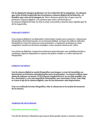En la siguiente imagen podemos ver la evolución de la máquina , la cámara
que esta al lado izquierdo fue la primera cámara digital de la historia , el
hombre que esta en la imagen es Steve Sasson quien fue el que creo la
primera cámara digital, y la cámara que esta a la derecha es
la cámara digital de hoy en día es muy avanzada y mucho mas rápida que la
de la izquierda.
PARA QUE SIRVE?
Una cámara digital es un dispositivo electrónico usado para capturar y almacenar
fotografías electrónicamente en un formato digital, en lugar de utilizar películas
fotográficas como las cámaras convencionales, o imágenes grabadas en cinta
magnética usando un formato analógico como muchas cámaras de video.
Las cámaras digitales compactas modernas generalmente son multifuncionales y
contienen algunos dispositivos capaces de grabar sonido y/o video además de
fotografías.
COMO FUNCIONA?
Con la cámara digital se puede fotografiar una imagen y crear de inmediato un
documento en formatos estandarizados para el ordenador. La cámara utiliza como
plano de enfoque un sensor CCD (Charge coupled device), es un chip sensible a la
luz, electrónico y con una superficie fotosensible que reacciona a la luz. Este chip
es como el ojo de la cámara digital y uno de los elementos más importantes
Una vez realizada la toma fotográfica, ésta se almacena en la tarjeta de memoria
de la cámara.
NORMAS DE SEGURIDAD
Exposición al Sol y humedad
Uno de los factores climáticos que mayor daño puede causar a nuestra cámara
 