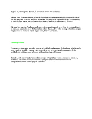 digital es, sin lugar a dudas, el accionar de los rayos del sol.
Es por ello, que si dejamos nuestro equipamiento expuesto directamente al calor
del sol, este no tardará mucho tiempo en deteriorarse y disminuir en gran medida
la vida útil de todos sus componentes, como las lentes, el sensor y demás.
Otro de los puntos fundamentales en este aspecto reside en evitar la exposición de
la cámara a condiciones de humedad alta o lluvias. Por ello, es importante siempre
resguardar la cámara en un lugar seco, fresco y oscuro.
Golpes y caídas
Como mencionamos anteriormente, el cuidado del cuerpo de la cámara debe ser lo
más estricto posible, ya que esto garantizará el normal funcionamiento de la
unidad, permitiéndonos años de utilización sin problemas.
Por ello, debemos tratar a nuestro equipo fotográfico como a nosotros mismos,
evitando las malas manipulaciones, que pudieran ocasionar accidentes
irreparables, tales como golpes y caídas.
 