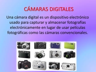 CÁMARAS DIGITALES
Una cámara digital es un dispositivo electrónico
usado para capturar y almacenar fotografías
electrónicamente en lugar de usar películas
fotográficas como las cámaras convencionales.
 