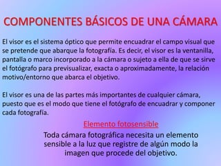 COMPONENTES BÁSICOS DE UNA CÁMARA
Elemento fotosensible
Toda cámara fotográfica necesita un elemento
sensible a la luz que registre de algún modo la
imagen que procede del objetivo.
El visor es el sistema óptico que permite encuadrar el campo visual que
se pretende que abarque la fotografía. Es decir, el visor es la ventanilla,
pantalla o marco incorporado a la cámara o sujeto a ella de que se sirve
el fotógrafo para previsualizar, exacta o aproximadamente, la relación
motivo/entorno que abarca el objetivo.
El visor es una de las partes más importantes de cualquier cámara,
puesto que es el modo que tiene el fotógrafo de encuadrar y componer
cada fotografía.
 